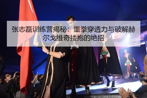 张志磊训练营揭秘：重拳穿透力与破解赫尔戈维奇搂抱的绝招
