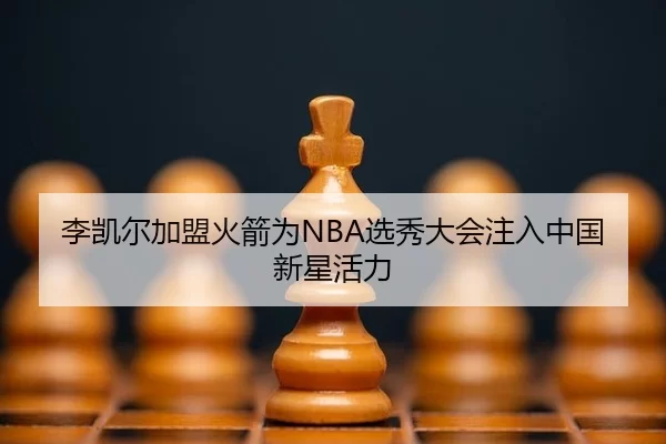 李凯尔加盟火箭为NBA选秀大会注入中国新星活力