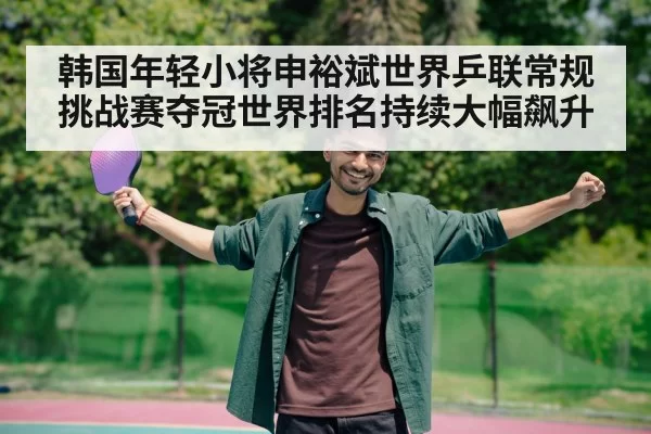 韩国年轻小将申裕斌世界乒联常规挑战赛夺冠世界排名持续大幅飙升