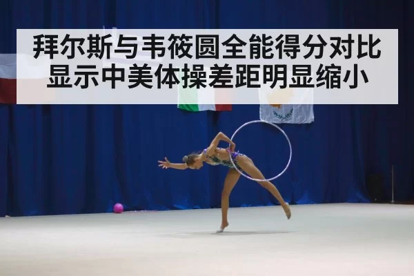 拜尔斯与韦筱圆全能得分对比显示中美体操差距明显缩小